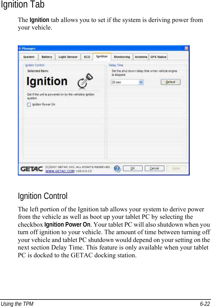  Using the TPM  6-22 Ignition Tab The Ignition tab allows you to set if the system is deriving power from your vehicle.  Ignition Control The left portion of the Ignition tab allows your system to derive power from the vehicle as well as boot up your tablet PC by selecting the checkbox Ignition Power On. Your tablet PC will also shutdown when you turn off ignition to your vehicle. The amount of time between turning off your vehicle and tablet PC shutdown would depend on your setting on the next section Delay Time. This feature is only available when your tablet PC is docked to the GETAC docking station. 