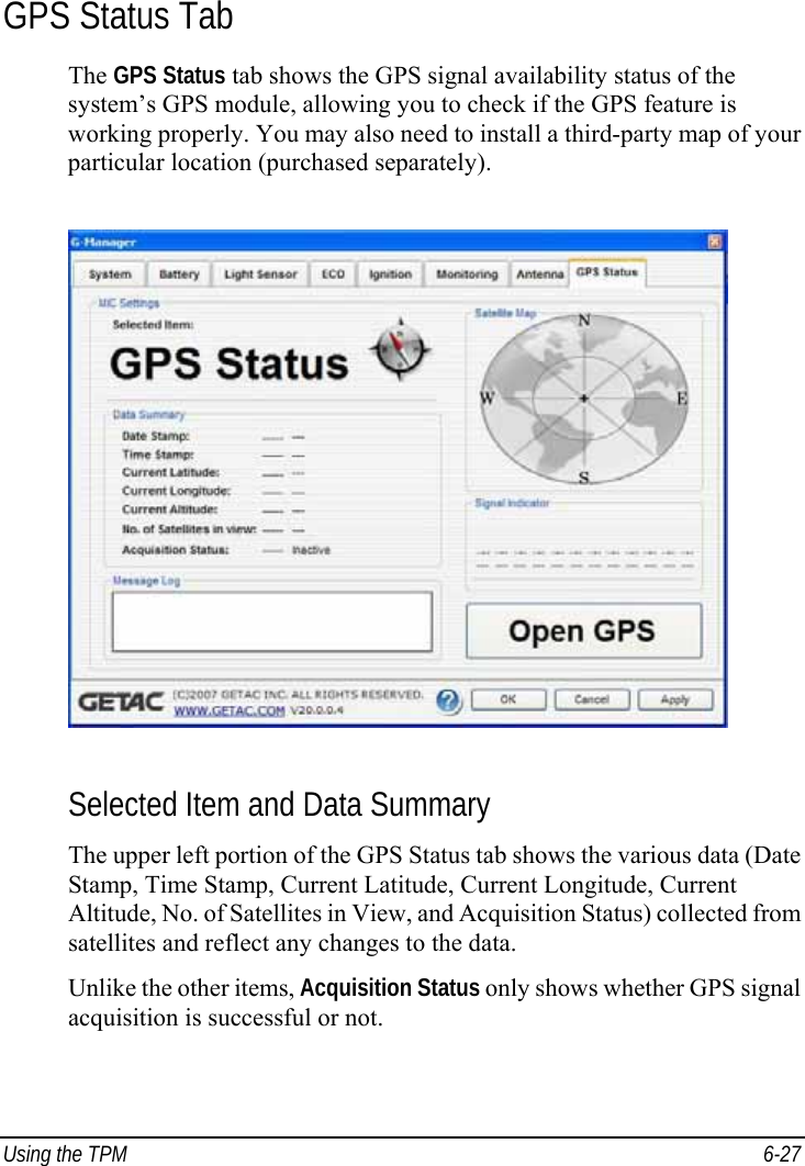  Using the TPM  6-27 GPS Status Tab The GPS Status tab shows the GPS signal availability status of the system’s GPS module, allowing you to check if the GPS feature is working properly. You may also need to install a third-party map of your particular location (purchased separately).  Selected Item and Data Summary The upper left portion of the GPS Status tab shows the various data (Date Stamp, Time Stamp, Current Latitude, Current Longitude, Current Altitude, No. of Satellites in View, and Acquisition Status) collected from satellites and reflect any changes to the data. Unlike the other items, Acquisition Status only shows whether GPS signal acquisition is successful or not. 