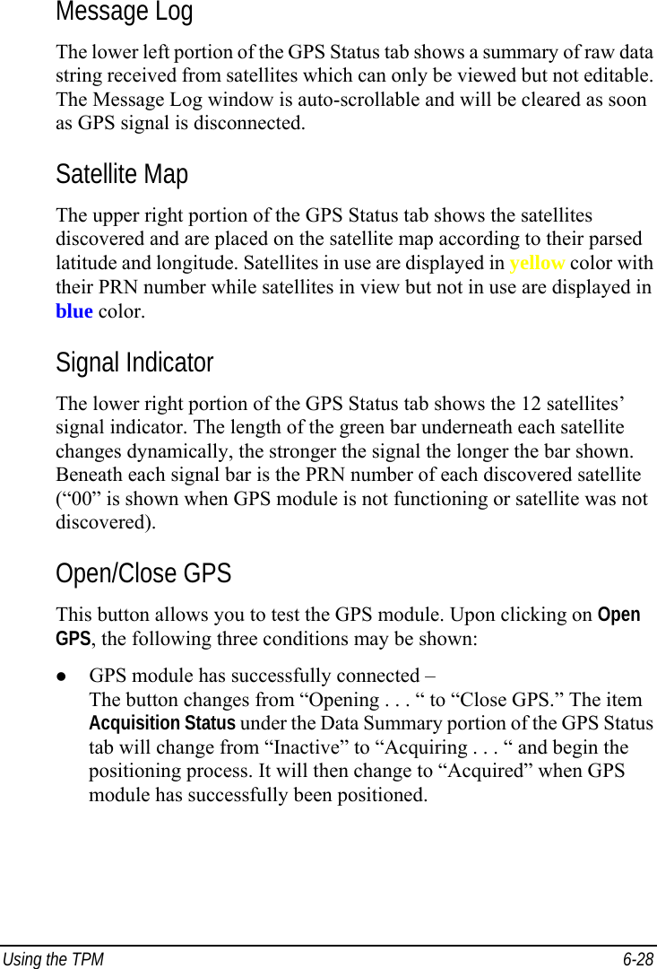  Using the TPM  6-28 Message Log The lower left portion of the GPS Status tab shows a summary of raw data string received from satellites which can only be viewed but not editable. The Message Log window is auto-scrollable and will be cleared as soon as GPS signal is disconnected. Satellite Map The upper right portion of the GPS Status tab shows the satellites discovered and are placed on the satellite map according to their parsed latitude and longitude. Satellites in use are displayed in yellow color with their PRN number while satellites in view but not in use are displayed in blue color. Signal Indicator The lower right portion of the GPS Status tab shows the 12 satellites’ signal indicator. The length of the green bar underneath each satellite changes dynamically, the stronger the signal the longer the bar shown. Beneath each signal bar is the PRN number of each discovered satellite (“00” is shown when GPS module is not functioning or satellite was not discovered). Open/Close GPS This button allows you to test the GPS module. Upon clicking on Open GPS, the following three conditions may be shown: z GPS module has successfully connected – The button changes from “Opening . . . “ to “Close GPS.” The item Acquisition Status under the Data Summary portion of the GPS Status tab will change from “Inactive” to “Acquiring . . . “ and begin the positioning process. It will then change to “Acquired” when GPS module has successfully been positioned. 