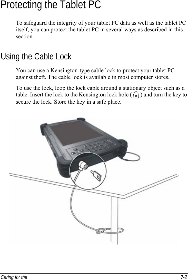  Caring for the   7-2 Protecting the Tablet PC To safeguard the integrity of your tablet PC data as well as the tablet PC itself, you can protect the tablet PC in several ways as described in this section. Using the Cable Lock You can use a Kensington-type cable lock to protect your tablet PC against theft. The cable lock is available in most computer stores. To use the lock, loop the lock cable around a stationary object such as a table. Insert the lock to the Kensington lock hole (   ) and turn the key to secure the lock. Store the key in a safe place.  