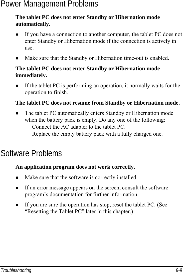  Troubleshooting 8-9 Power Management Problems The tablet PC does not enter Standby or Hibernation mode automatically. z If you have a connection to another computer, the tablet PC does not enter Standby or Hibernation mode if the connection is actively in use. z Make sure that the Standby or Hibernation time-out is enabled. The tablet PC does not enter Standby or Hibernation mode immediately. z If the tablet PC is performing an operation, it normally waits for the operation to finish. The tablet PC does not resume from Standby or Hibernation mode. z The tablet PC automatically enters Standby or Hibernation mode when the battery pack is empty. Do any one of the following: −  Connect the AC adapter to the tablet PC. −  Replace the empty battery pack with a fully charged one. Software Problems An application program does not work correctly. z Make sure that the software is correctly installed. z If an error message appears on the screen, consult the software program’s documentation for further information. z If you are sure the operation has stop, reset the tablet PC. (See “Resetting the Tablet PC” later in this chapter.) 