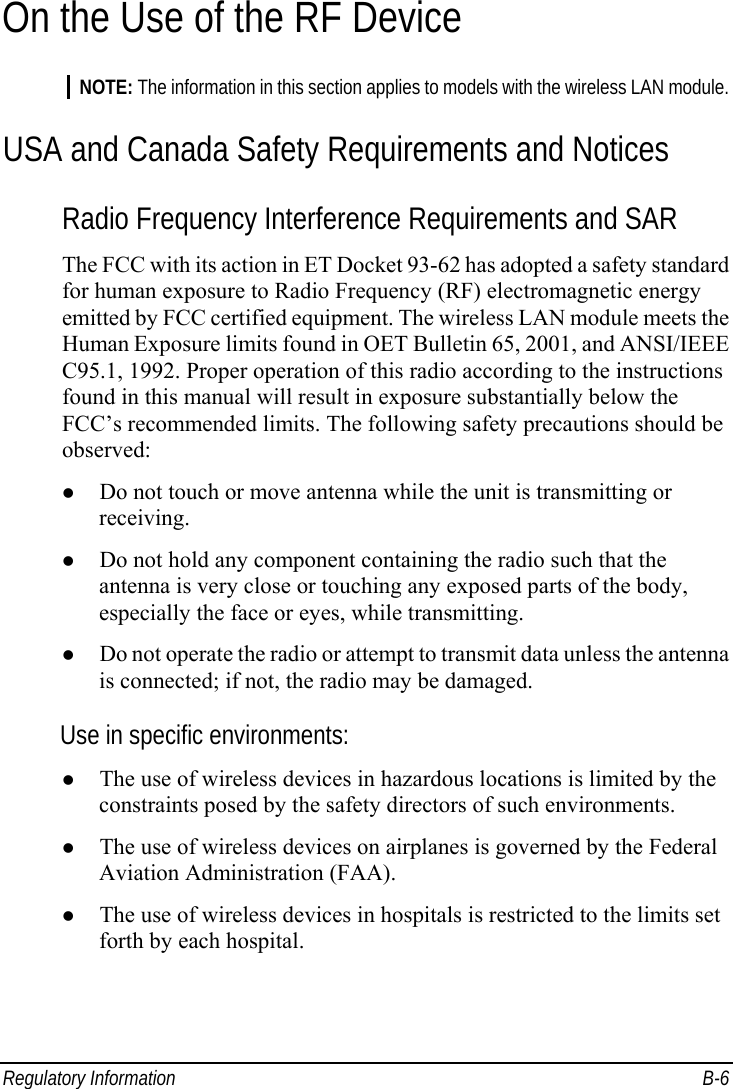  Regulatory Information  B-6 On the Use of the RF Device NOTE: The information in this section applies to models with the wireless LAN module. USA and Canada Safety Requirements and Notices Radio Frequency Interference Requirements and SAR The FCC with its action in ET Docket 93-62 has adopted a safety standard for human exposure to Radio Frequency (RF) electromagnetic energy emitted by FCC certified equipment. The wireless LAN module meets the Human Exposure limits found in OET Bulletin 65, 2001, and ANSI/IEEE C95.1, 1992. Proper operation of this radio according to the instructions found in this manual will result in exposure substantially below the FCC’s recommended limits. The following safety precautions should be observed: z Do not touch or move antenna while the unit is transmitting or receiving. z Do not hold any component containing the radio such that the antenna is very close or touching any exposed parts of the body, especially the face or eyes, while transmitting. z Do not operate the radio or attempt to transmit data unless the antenna is connected; if not, the radio may be damaged. Use in specific environments: z The use of wireless devices in hazardous locations is limited by the constraints posed by the safety directors of such environments. z The use of wireless devices on airplanes is governed by the Federal Aviation Administration (FAA). z The use of wireless devices in hospitals is restricted to the limits set forth by each hospital. 