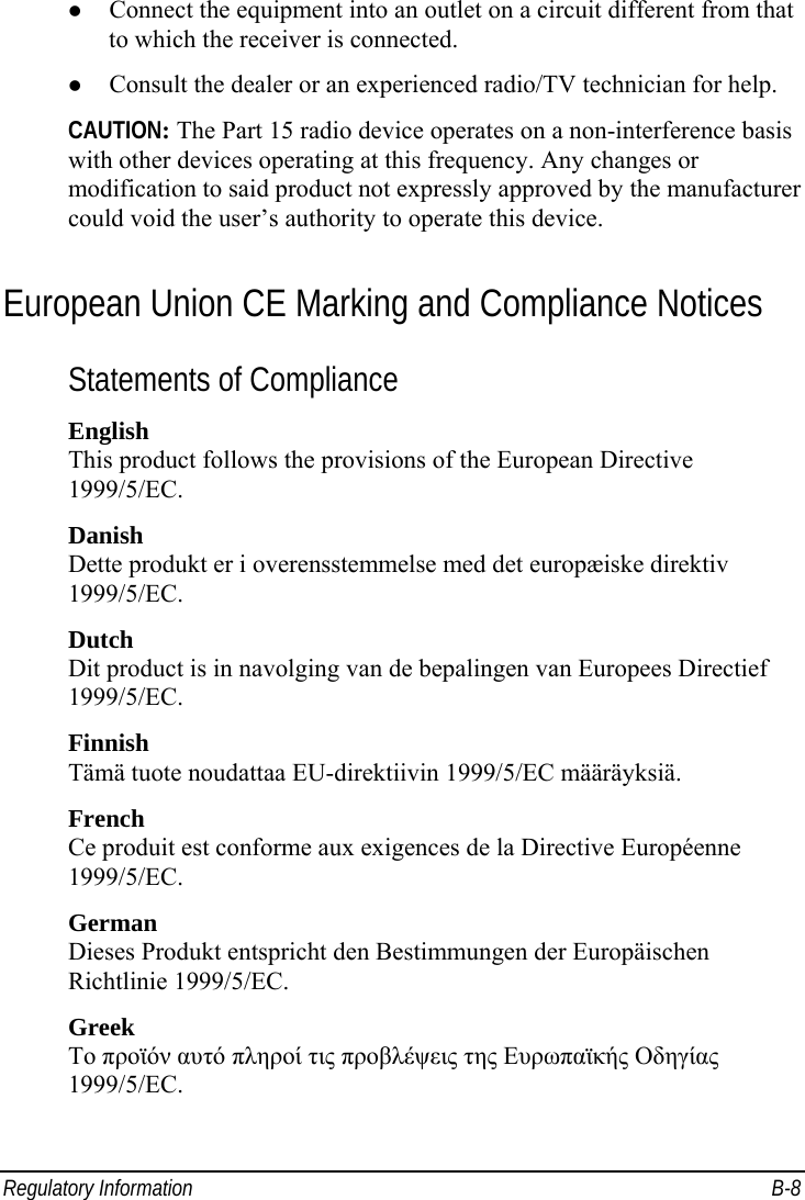  Regulatory Information  B-8 z Connect the equipment into an outlet on a circuit different from that to which the receiver is connected. z Consult the dealer or an experienced radio/TV technician for help. CAUTION: The Part 15 radio device operates on a non-interference basis with other devices operating at this frequency. Any changes or modification to said product not expressly approved by the manufacturer could void the user’s authority to operate this device. European Union CE Marking and Compliance Notices Statements of Compliance English This product follows the provisions of the European Directive 1999/5/EC. Danish Dette produkt er i overensstemmelse med det europæiske direktiv 1999/5/EC. Dutch Dit product is in navolging van de bepalingen van Europees Directief 1999/5/EC. Finnish Tämä tuote noudattaa EU-direktiivin 1999/5/EC määräyksiä. French Ce produit est conforme aux exigences de la Directive Européenne 1999/5/EC. German Dieses Produkt entspricht den Bestimmungen der Europäischen Richtlinie 1999/5/EC. Greek To προϊόν αυτό πληροί τις προβλέψεις της Ευρωπαϊκής Οδηγίας 1999/5/EC. 