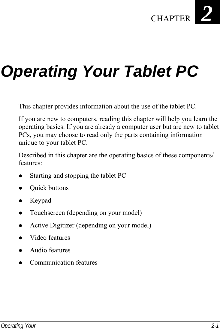  Operating Your   2-1 Chapter   2  Operating Your Tablet PC This chapter provides information about the use of the tablet PC. If you are new to computers, reading this chapter will help you learn the operating basics. If you are already a computer user but are new to tablet PCs, you may choose to read only the parts containing information unique to your tablet PC. Described in this chapter are the operating basics of these components/ features: z Starting and stopping the tablet PC z Quick buttons z Keypad z Touchscreen (depending on your model) z Active Digitizer (depending on your model) z Video features z Audio features z Communication features  CHAPTER