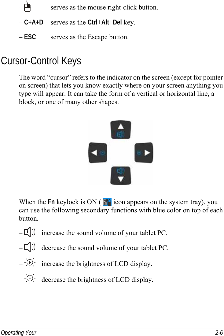  Operating Your   2-6 –     serves as the mouse right-click button. – C+A+D   serves as the Ctrl+Alt+Del key. – ESC   serves as the Escape button. Cursor-Control Keys The word “cursor” refers to the indicator on the screen (except for pointer on screen) that lets you know exactly where on your screen anything you type will appear. It can take the form of a vertical or horizontal line, a block, or one of many other shapes.  When the Fn keylock is ON (   icon appears on the system tray), you can use the following secondary functions with blue color on top of each button. –     increase the sound volume of your tablet PC. –     decrease the sound volume of your tablet PC. –     increase the brightness of LCD display. –     decrease the brightness of LCD display.  