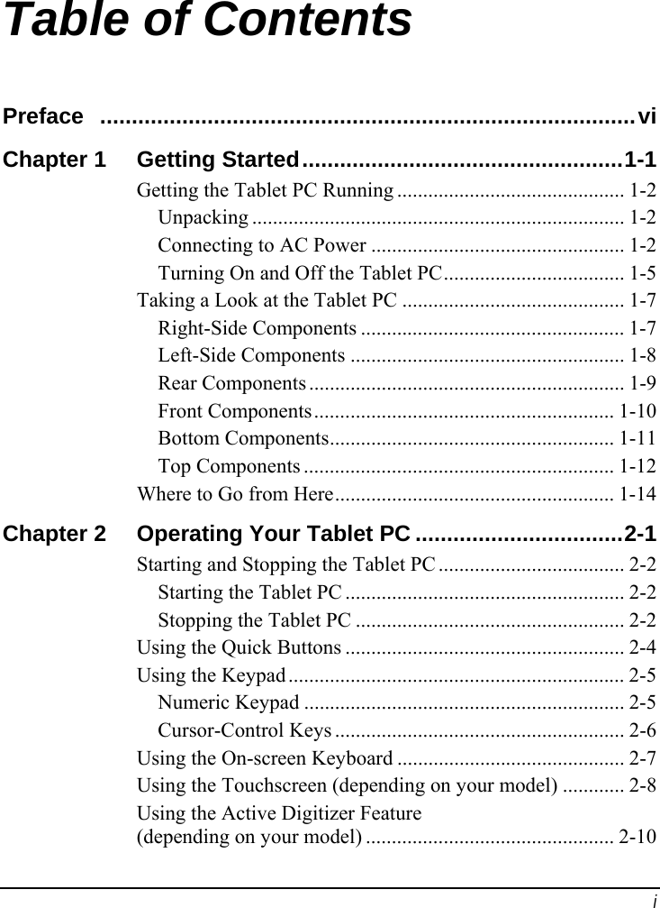  i Table of Contents Preface  .....................................................................................vi Chapter 1  Getting Started...................................................1-1 Getting the Tablet PC Running ............................................ 1-2 Unpacking ........................................................................ 1-2 Connecting to AC Power ................................................. 1-2 Turning On and Off the Tablet PC................................... 1-5 Taking a Look at the Tablet PC ........................................... 1-7 Right-Side Components ................................................... 1-7 Left-Side Components ..................................................... 1-8 Rear Components ............................................................. 1-9 Front Components.......................................................... 1-10 Bottom Components....................................................... 1-11 Top Components ............................................................ 1-12 Where to Go from Here...................................................... 1-14 Chapter 2  Operating Your Tablet PC .................................2-1 Starting and Stopping the Tablet PC .................................... 2-2 Starting the Tablet PC ...................................................... 2-2 Stopping the Tablet PC .................................................... 2-2 Using the Quick Buttons ...................................................... 2-4 Using the Keypad ................................................................. 2-5 Numeric Keypad .............................................................. 2-5 Cursor-Control Keys ........................................................ 2-6 Using the On-screen Keyboard ............................................ 2-7 Using the Touchscreen (depending on your model) ............ 2-8 Using the Active Digitizer Feature (depending on your model) ................................................ 2-10 