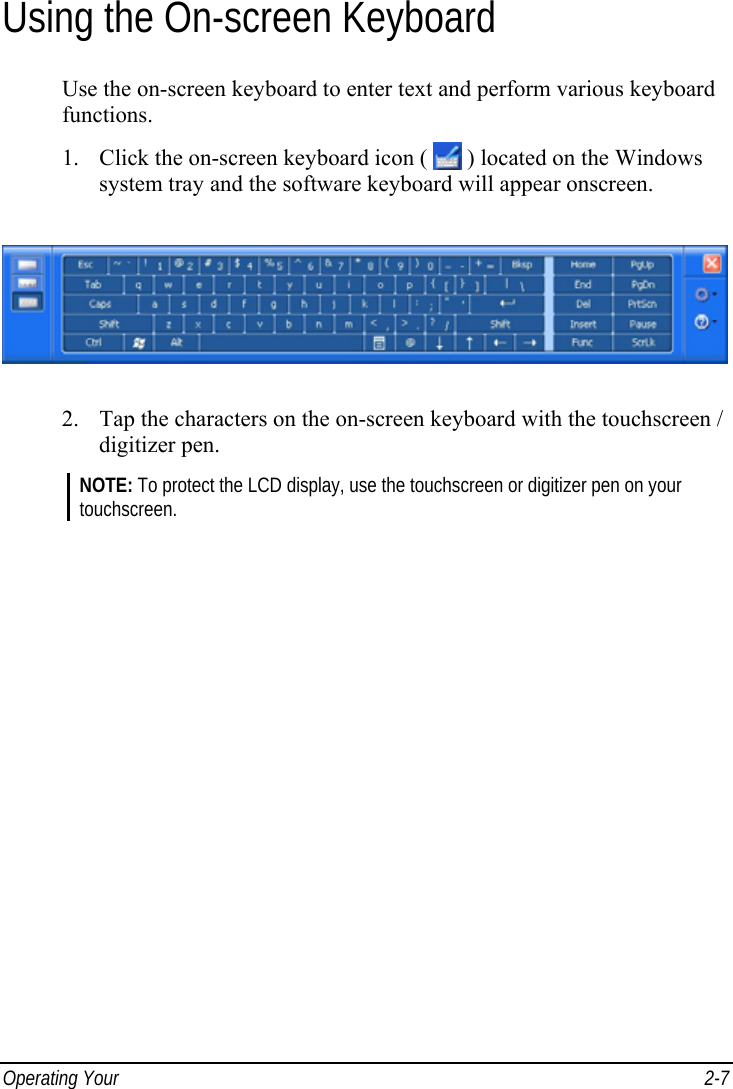  Operating Your   2-7 Using the On-screen Keyboard Use the on-screen keyboard to enter text and perform various keyboard functions. 1. Click the on-screen keyboard icon (   ) located on the Windows system tray and the software keyboard will appear onscreen.  2. Tap the characters on the on-screen keyboard with the touchscreen / digitizer pen. NOTE: To protect the LCD display, use the touchscreen or digitizer pen on your touchscreen.   