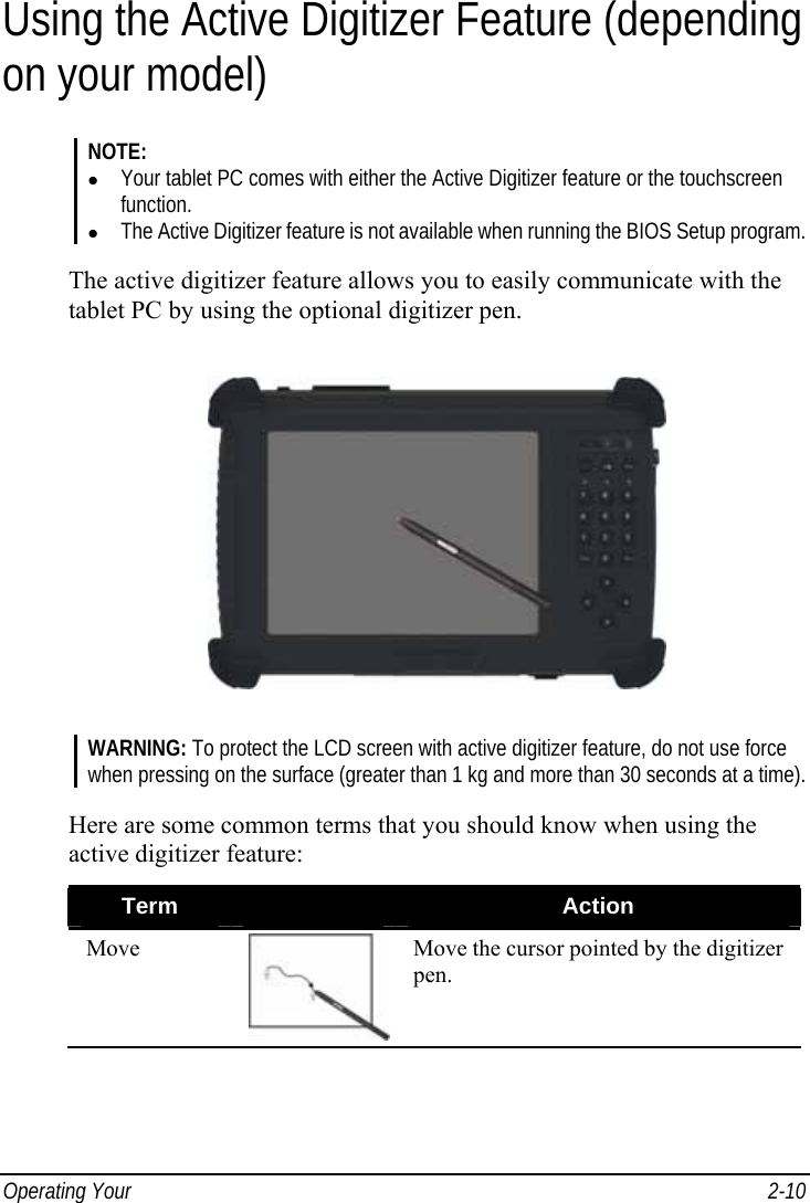  Operating Your   2-10 Using the Active Digitizer Feature (depending on your model) NOTE: z Your tablet PC comes with either the Active Digitizer feature or the touchscreen function. z The Active Digitizer feature is not available when running the BIOS Setup program.  The active digitizer feature allows you to easily communicate with the tablet PC by using the optional digitizer pen.  WARNING: To protect the LCD screen with active digitizer feature, do not use force when pressing on the surface (greater than 1 kg and more than 30 seconds at a time).  Here are some common terms that you should know when using the active digitizer feature: Term   Action Move  Move the cursor pointed by the digitizer pen. 