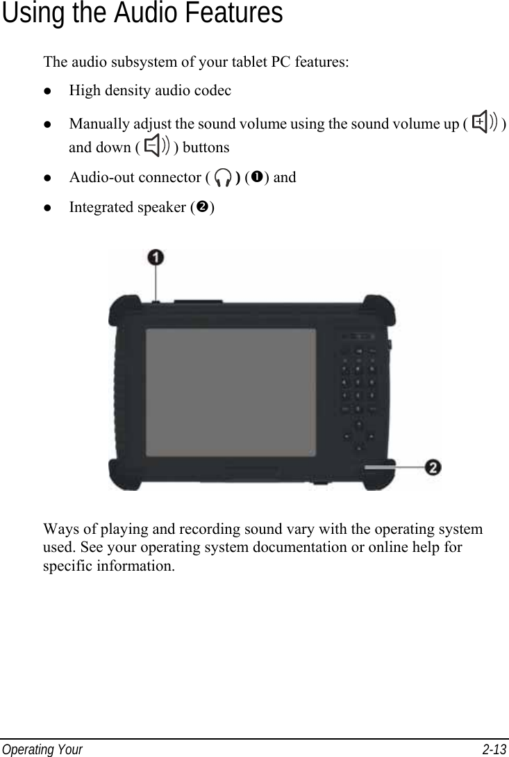  Operating Your   2-13 Using the Audio Features The audio subsystem of your tablet PC features: z High density audio codec z Manually adjust the sound volume using the sound volume up (   ) and down (   ) buttons z Audio-out connector (   ) (n) and z Integrated speaker (o)  Ways of playing and recording sound vary with the operating system used. See your operating system documentation or online help for specific information. 