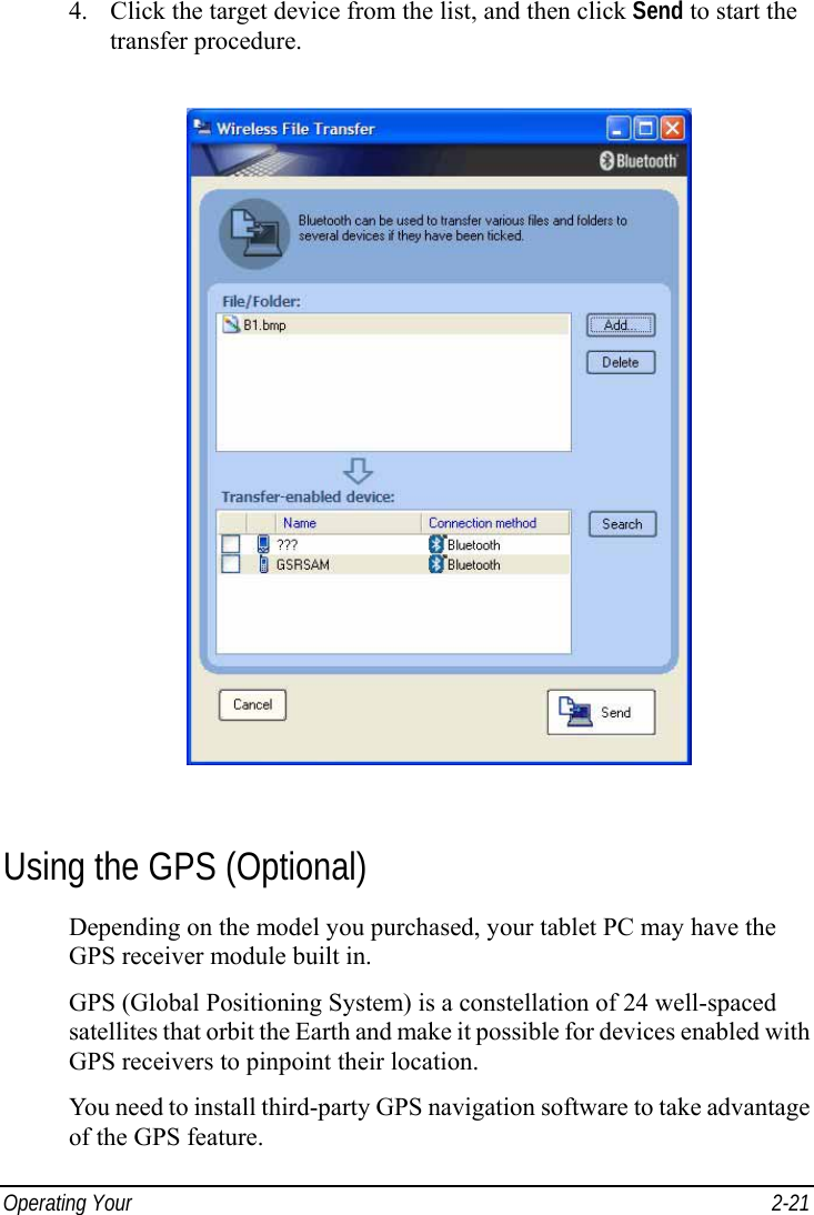 Operating Your   2-21 4. Click the target device from the list, and then click Send to start the transfer procedure.  Using the GPS (Optional) Depending on the model you purchased, your tablet PC may have the GPS receiver module built in. GPS (Global Positioning System) is a constellation of 24 well-spaced satellites that orbit the Earth and make it possible for devices enabled with GPS receivers to pinpoint their location. You need to install third-party GPS navigation software to take advantage of the GPS feature. 