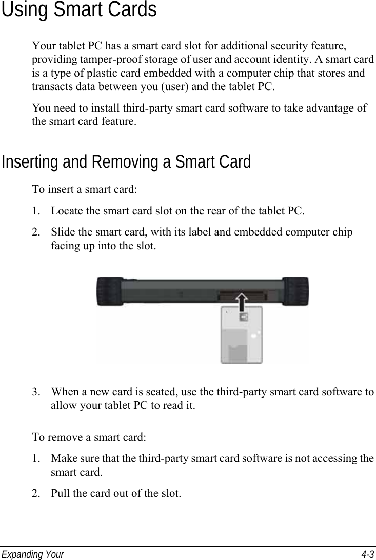  Expanding Your   4-3 Using Smart Cards Your tablet PC has a smart card slot for additional security feature, providing tamper-proof storage of user and account identity. A smart card is a type of plastic card embedded with a computer chip that stores and transacts data between you (user) and the tablet PC. You need to install third-party smart card software to take advantage of the smart card feature. Inserting and Removing a Smart Card To insert a smart card: 1. Locate the smart card slot on the rear of the tablet PC. 2. Slide the smart card, with its label and embedded computer chip facing up into the slot.  3. When a new card is seated, use the third-party smart card software to allow your tablet PC to read it.  To remove a smart card: 1. Make sure that the third-party smart card software is not accessing the smart card. 2. Pull the card out of the slot.  