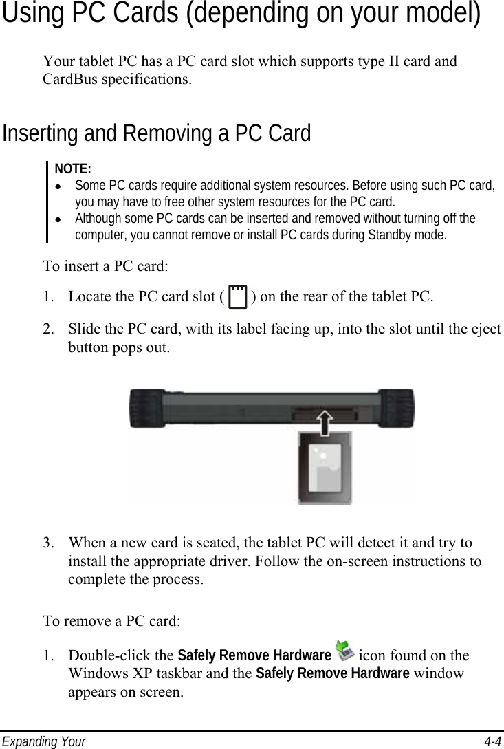  Expanding Your   4-4 Using PC Cards (depending on your model) Your tablet PC has a PC card slot which supports type II card and CardBus specifications. Inserting and Removing a PC Card NOTE: z Some PC cards require additional system resources. Before using such PC card, you may have to free other system resources for the PC card. z Although some PC cards can be inserted and removed without turning off the computer, you cannot remove or install PC cards during Standby mode.  To insert a PC card: 1. Locate the PC card slot (   ) on the rear of the tablet PC. 2. Slide the PC card, with its label facing up, into the slot until the eject button pops out.  3. When a new card is seated, the tablet PC will detect it and try to install the appropriate driver. Follow the on-screen instructions to complete the process.  To remove a PC card: 1. Double-click the Safely Remove Hardware  icon found on the Windows XP taskbar and the Safely Remove Hardware window appears on screen. 