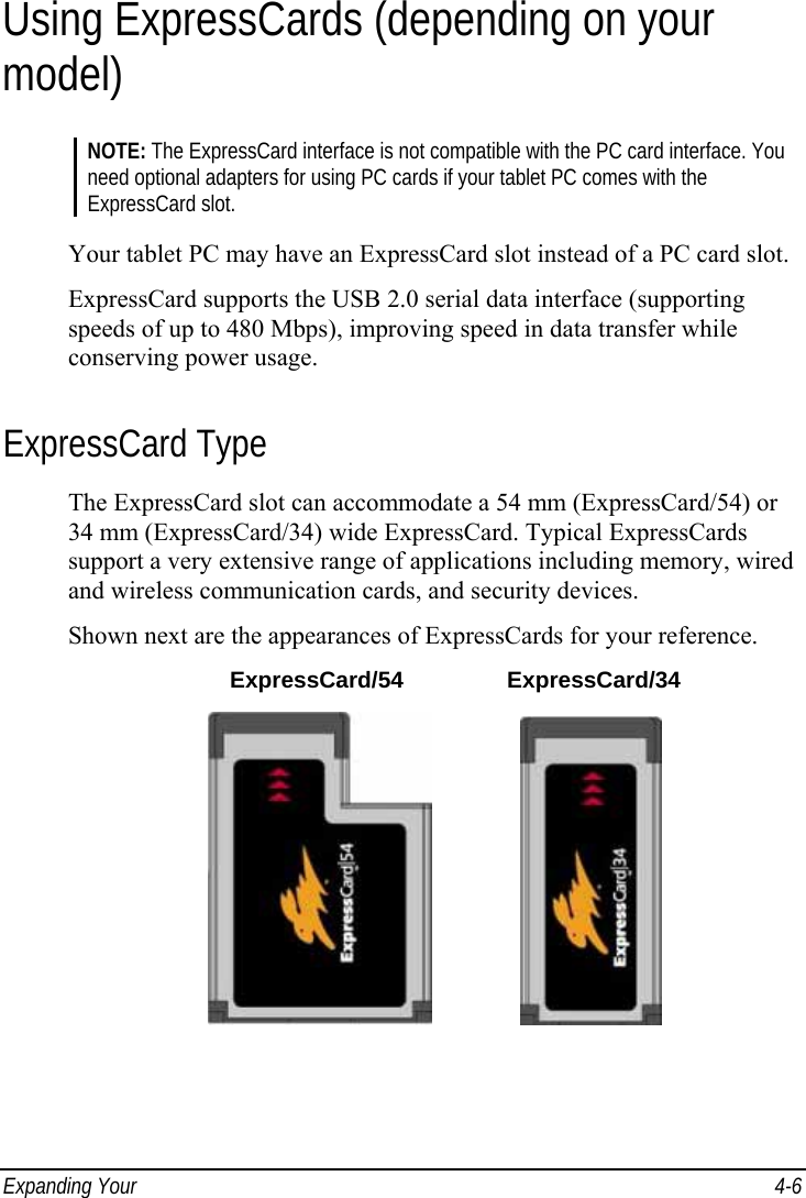  Expanding Your   4-6 Using ExpressCards (depending on your model) NOTE: The ExpressCard interface is not compatible with the PC card interface. You need optional adapters for using PC cards if your tablet PC comes with the ExpressCard slot.  Your tablet PC may have an ExpressCard slot instead of a PC card slot. ExpressCard supports the USB 2.0 serial data interface (supporting speeds of up to 480 Mbps), improving speed in data transfer while conserving power usage. ExpressCard Type The ExpressCard slot can accommodate a 54 mm (ExpressCard/54) or 34 mm (ExpressCard/34) wide ExpressCard. Typical ExpressCards support a very extensive range of applications including memory, wired and wireless communication cards, and security devices. Shown next are the appearances of ExpressCards for your reference.  ExpressCard/54 ExpressCard/34                 