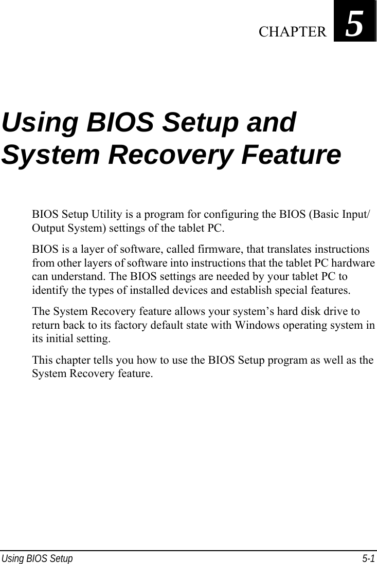  Using BIOS Setup  5-1 Chapter   5  Using BIOS Setup and System Recovery Feature BIOS Setup Utility is a program for configuring the BIOS (Basic Input/ Output System) settings of the tablet PC. BIOS is a layer of software, called firmware, that translates instructions from other layers of software into instructions that the tablet PC hardware can understand. The BIOS settings are needed by your tablet PC to identify the types of installed devices and establish special features. The System Recovery feature allows your system’s hard disk drive to return back to its factory default state with Windows operating system in its initial setting. This chapter tells you how to use the BIOS Setup program as well as the System Recovery feature.  CHAPTER