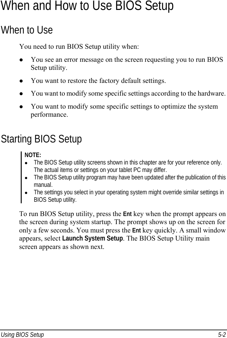  Using BIOS Setup  5-2 When and How to Use BIOS Setup When to Use You need to run BIOS Setup utility when: z You see an error message on the screen requesting you to run BIOS Setup utility. z You want to restore the factory default settings. z You want to modify some specific settings according to the hardware. z You want to modify some specific settings to optimize the system performance. Starting BIOS Setup NOTE: z The BIOS Setup utility screens shown in this chapter are for your reference only. The actual items or settings on your tablet PC may differ. z The BIOS Setup utility program may have been updated after the publication of this manual. z The settings you select in your operating system might override similar settings in BIOS Setup utility.  To run BIOS Setup utility, press the Ent key when the prompt appears on the screen during system startup. The prompt shows up on the screen for only a few seconds. You must press the Ent key quickly. A small window appears, select Launch System Setup. The BIOS Setup Utility main screen appears as shown next. 
