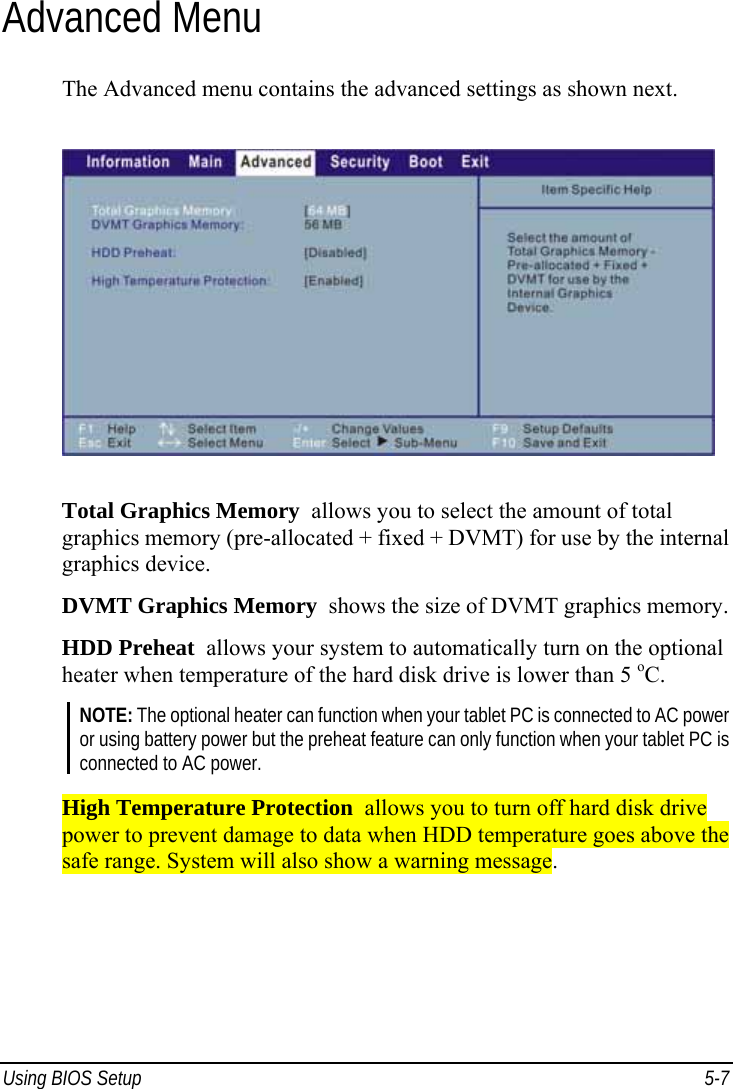  Using BIOS Setup  5-7 Advanced Menu The Advanced menu contains the advanced settings as shown next.  Total Graphics Memory  allows you to select the amount of total graphics memory (pre-allocated + fixed + DVMT) for use by the internal graphics device. DVMT Graphics Memory  shows the size of DVMT graphics memory. HDD Preheat  allows your system to automatically turn on the optional heater when temperature of the hard disk drive is lower than 5 oC. NOTE: The optional heater can function when your tablet PC is connected to AC power or using battery power but the preheat feature can only function when your tablet PC is connected to AC power.  High Temperature Protection  allows you to turn off hard disk drive power to prevent damage to data when HDD temperature goes above the safe range. System will also show a warning message.   