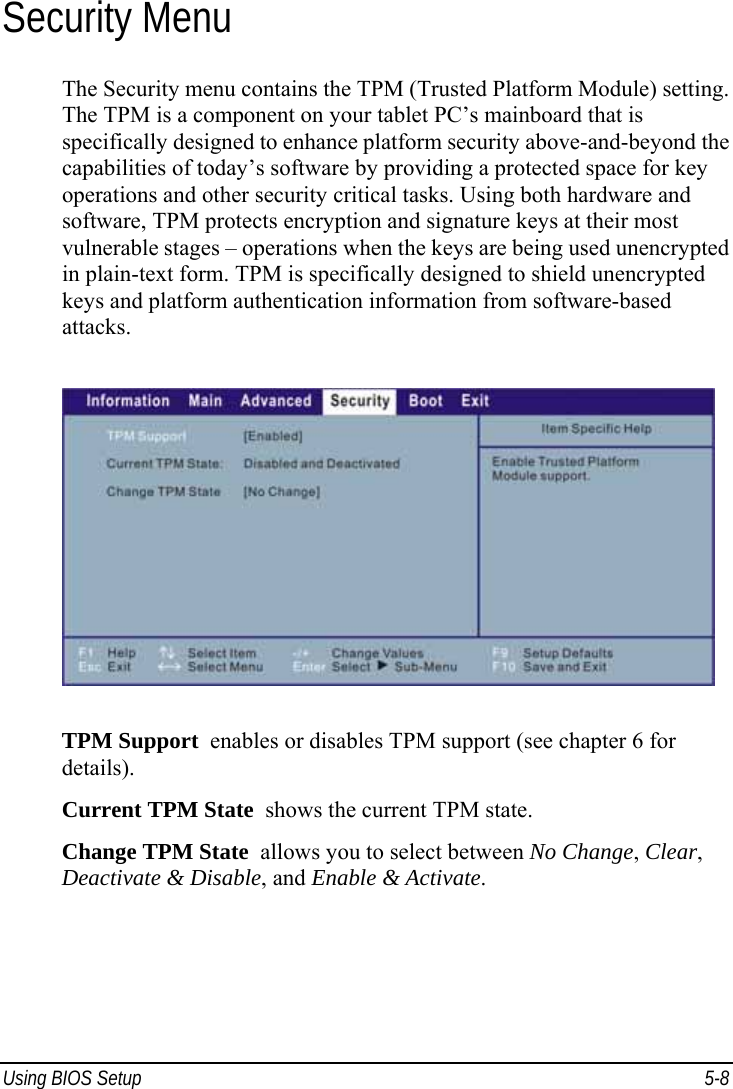  Using BIOS Setup  5-8 Security Menu The Security menu contains the TPM (Trusted Platform Module) setting. The TPM is a component on your tablet PC’s mainboard that is specifically designed to enhance platform security above-and-beyond the capabilities of today’s software by providing a protected space for key operations and other security critical tasks. Using both hardware and software, TPM protects encryption and signature keys at their most vulnerable stages – operations when the keys are being used unencrypted in plain-text form. TPM is specifically designed to shield unencrypted keys and platform authentication information from software-based attacks.  TPM Support  enables or disables TPM support (see chapter 6 for details). Current TPM State  shows the current TPM state. Change TPM State  allows you to select between No Change, Clear, Deactivate &amp; Disable, and Enable &amp; Activate.  