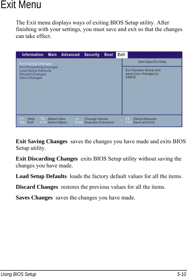  Using BIOS Setup  5-10 Exit Menu The Exit menu displays ways of exiting BIOS Setup utility. After finishing with your settings, you must save and exit so that the changes can take effect.  Exit Saving Changes  saves the changes you have made and exits BIOS Setup utility. Exit Discarding Changes  exits BIOS Setup utility without saving the changes you have made. Load Setup Defaults  loads the factory default values for all the items. Discard Changes  restores the previous values for all the items. Saves Changes  saves the changes you have made.  