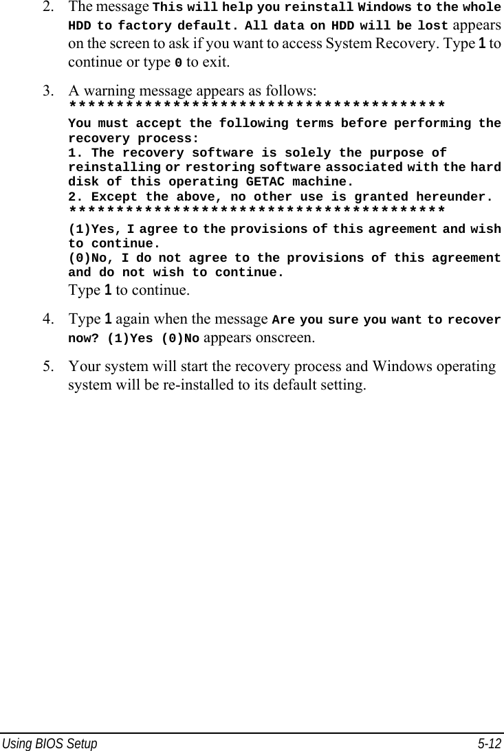  Using BIOS Setup  5-12 2. The message This will help you reinstall Windows to the whole HDD to factory default. All data on HDD will be lost appears on the screen to ask if you want to access System Recovery. Type 1 to continue or type 0 to exit. 3. A warning message appears as follows: **************************************** You must accept the following terms before performing the recovery process: 1. The recovery software is solely the purpose of reinstalling or restoring software associated with the hard disk of this operating GETAC machine. 2. Except the above, no other use is granted hereunder. **************************************** (1)Yes, I agree to the provisions of this agreement and wish to continue. (0)No, I do not agree to the provisions of this agreement and do not wish to continue. Type 1 to continue. 4. Type 1 again when the message Are you sure you want to recover now? (1)Yes (0)No appears onscreen. 5. Your system will start the recovery process and Windows operating system will be re-installed to its default setting.   