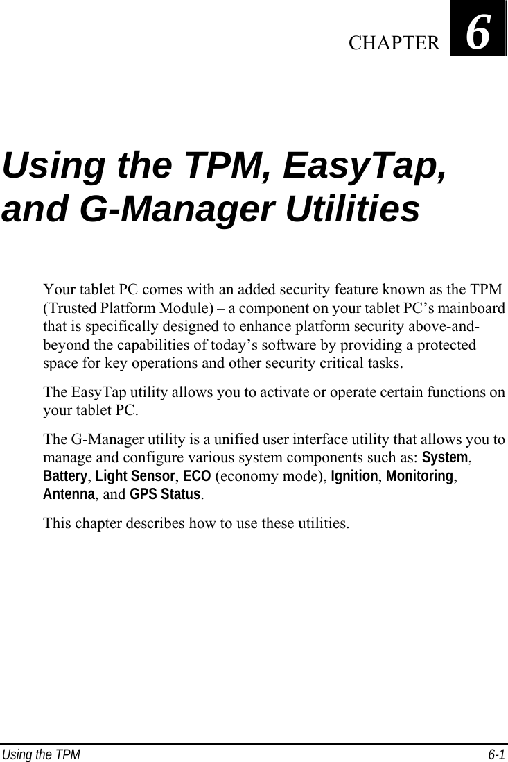  Using the TPM  6-1 Chapter   6  Using the TPM, EasyTap, and G-Manager Utilities Your tablet PC comes with an added security feature known as the TPM (Trusted Platform Module) – a component on your tablet PC’s mainboard that is specifically designed to enhance platform security above-and- beyond the capabilities of today’s software by providing a protected space for key operations and other security critical tasks. The EasyTap utility allows you to activate or operate certain functions on your tablet PC. The G-Manager utility is a unified user interface utility that allows you to manage and configure various system components such as: System, Battery, Light Sensor, ECO (economy mode), Ignition, Monitoring, Antenna, and GPS Status. This chapter describes how to use these utilities.     CHAPTER
