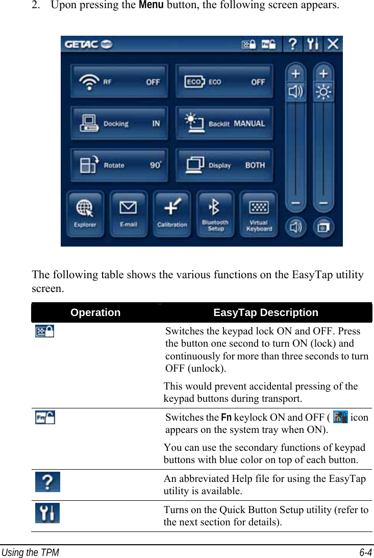  Using the TPM  6-4 2. Upon pressing the Menu button, the following screen appears.  The following table shows the various functions on the EasyTap utility screen. Operation  EasyTap Description  Switches the keypad lock ON and OFF. Press the button one second to turn ON (lock) and continuously for more than three seconds to turn OFF (unlock). This would prevent accidental pressing of the keypad buttons during transport.  Switches the Fn keylock ON and OFF (   icon appears on the system tray when ON). You can use the secondary functions of keypad buttons with blue color on top of each button.  An abbreviated Help file for using the EasyTap utility is available.  Turns on the Quick Button Setup utility (refer to the next section for details). 
