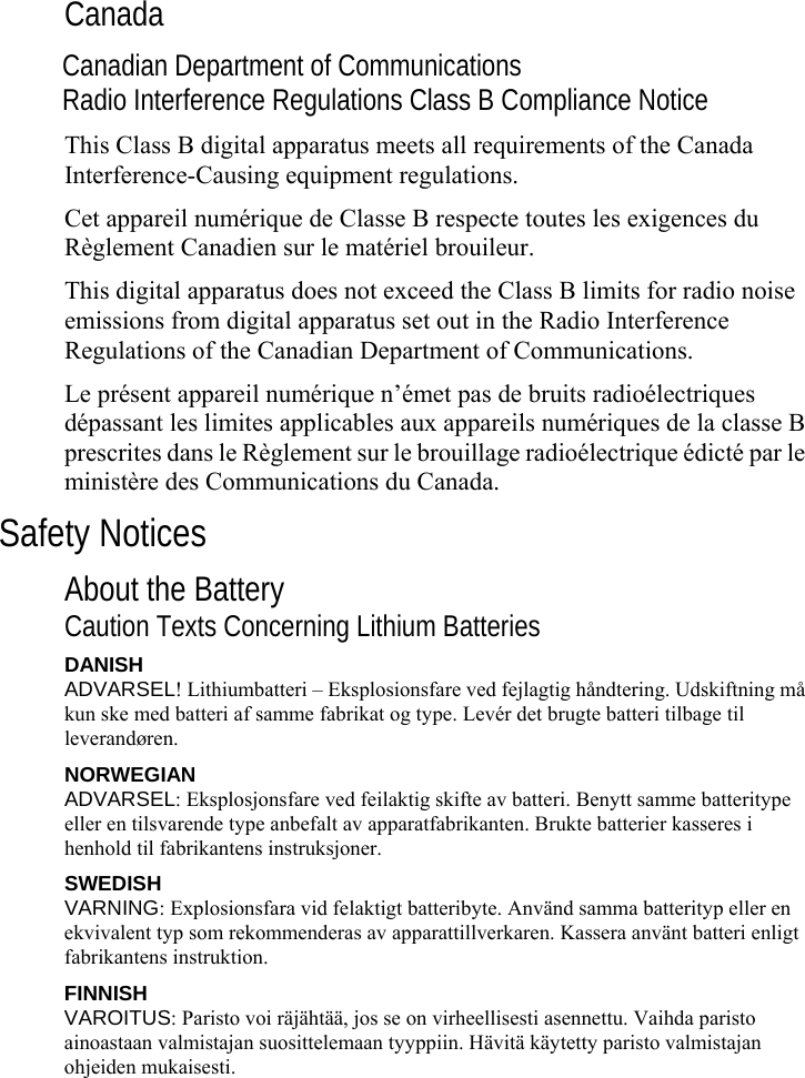     Canada Canadian Department of Communications Radio Interference Regulations Class B Compliance Notice This Class B digital apparatus meets all requirements of the Canada Interference-Causing equipment regulations. Cet appareil numérique de Classe B respecte toutes les exigences du Règlement Canadien sur le matériel brouileur. This digital apparatus does not exceed the Class B limits for radio noise emissions from digital apparatus set out in the Radio Interference Regulations of the Canadian Department of Communications. Le présent appareil numérique n’émet pas de bruits radioélectriques dépassant les limites applicables aux appareils numériques de la classe B prescrites dans le Règlement sur le brouillage radioélectrique édicté par le ministère des Communications du Canada. Safety Notices About the Battery Caution Texts Concerning Lithium Batteries DANISH ADVARSEL! Lithiumbatteri – Eksplosionsfare ved fejlagtig håndtering. Udskiftning må kun ske med batteri af samme fabrikat og type. Levér det brugte batteri tilbage til leverandøren. NORWEGIAN ADVARSEL: Eksplosjonsfare ved feilaktig skifte av batteri. Benytt samme batteritype eller en tilsvarende type anbefalt av apparatfabrikanten. Brukte batterier kasseres i henhold til fabrikantens instruksjoner. SWEDISH VARNING: Explosionsfara vid felaktigt batteribyte. Använd samma batterityp eller en ekvivalent typ som rekommenderas av apparattillverkaren. Kassera använt batteri enligt fabrikantens instruktion. FINNISH VAROITUS: Paristo voi räjähtää, jos se on virheellisesti asennettu. Vaihda paristo ainoastaan valmistajan suosittelemaan tyyppiin. Hävitä käytetty paristo valmistajan ohjeiden mukaisesti. 