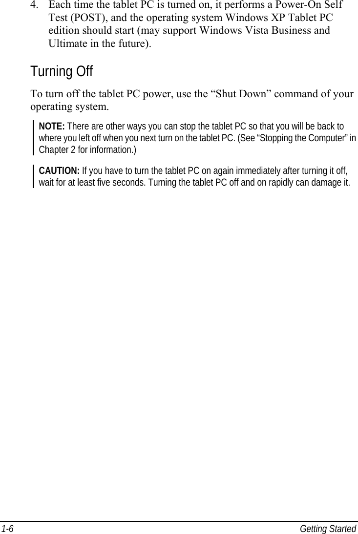  1-6 Getting Started 4. Each time the tablet PC is turned on, it performs a Power-On Self Test (POST), and the operating system Windows XP Tablet PC edition should start (may support Windows Vista Business and Ultimate in the future). Turning Off To turn off the tablet PC power, use the “Shut Down” command of your operating system. NOTE: There are other ways you can stop the tablet PC so that you will be back to where you left off when you next turn on the tablet PC. (See “Stopping the Computer” in Chapter 2 for information.)  CAUTION: If you have to turn the tablet PC on again immediately after turning it off, wait for at least five seconds. Turning the tablet PC off and on rapidly can damage it.   