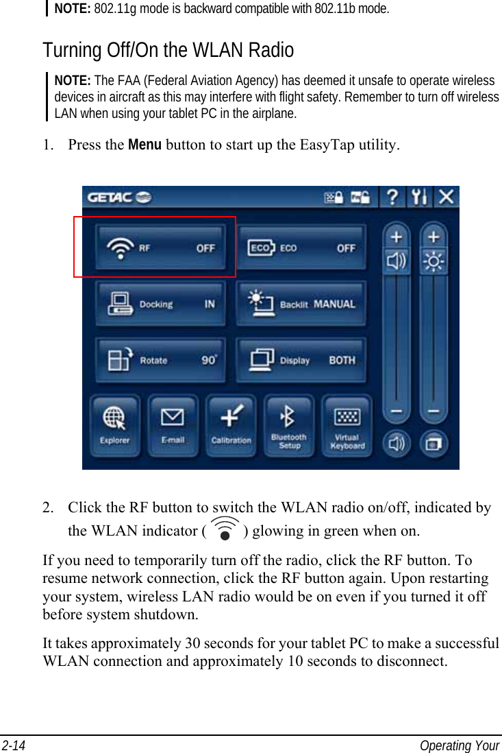  2-14  Operating Your  NOTE: 802.11g mode is backward compatible with 802.11b mode.  Turning Off/On the WLAN Radio NOTE: The FAA (Federal Aviation Agency) has deemed it unsafe to operate wireless devices in aircraft as this may interfere with flight safety. Remember to turn off wireless LAN when using your tablet PC in the airplane.  1. Press the Menu button to start up the EasyTap utility.  2. Click the RF button to switch the WLAN radio on/off, indicated by the WLAN indicator (   ) glowing in green when on. If you need to temporarily turn off the radio, click the RF button. To resume network connection, click the RF button again. Upon restarting your system, wireless LAN radio would be on even if you turned it off before system shutdown. It takes approximately 30 seconds for your tablet PC to make a successful WLAN connection and approximately 10 seconds to disconnect. 