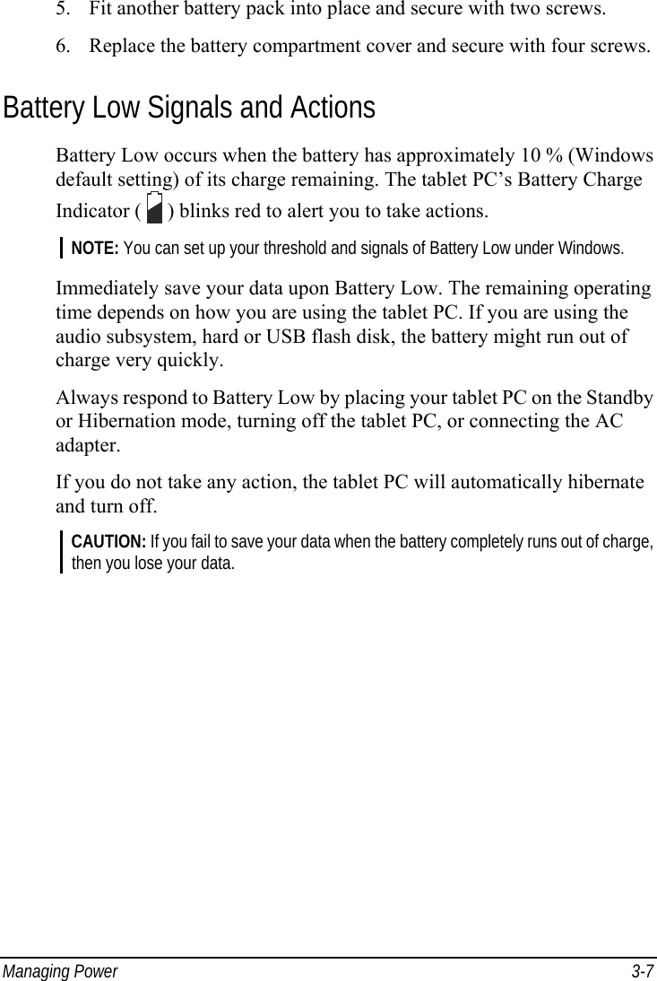  Managing Power  3-7 5. Fit another battery pack into place and secure with two screws. 6. Replace the battery compartment cover and secure with four screws.  Battery Low Signals and Actions Battery Low occurs when the battery has approximately 10 % (Windows default setting) of its charge remaining. The tablet PC’s Battery Charge Indicator (   ) blinks red to alert you to take actions. NOTE: You can set up your threshold and signals of Battery Low under Windows.  Immediately save your data upon Battery Low. The remaining operating time depends on how you are using the tablet PC. If you are using the audio subsystem, hard or USB flash disk, the battery might run out of charge very quickly. Always respond to Battery Low by placing your tablet PC on the Standby or Hibernation mode, turning off the tablet PC, or connecting the AC adapter. If you do not take any action, the tablet PC will automatically hibernate and turn off. CAUTION: If you fail to save your data when the battery completely runs out of charge, then you lose your data. 