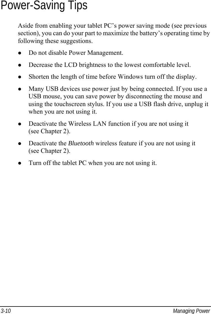  3-10 Managing Power Power-Saving Tips Aside from enabling your tablet PC’s power saving mode (see previous section), you can do your part to maximize the battery’s operating time by following these suggestions. z Do not disable Power Management. z Decrease the LCD brightness to the lowest comfortable level. z Shorten the length of time before Windows turn off the display. z Many USB devices use power just by being connected. If you use a USB mouse, you can save power by disconnecting the mouse and using the touchscreen stylus. If you use a USB flash drive, unplug it when you are not using it. z Deactivate the Wireless LAN function if you are not using it (see Chapter 2). z Deactivate the Bluetooth wireless feature if you are not using it (see Chapter 2). z Turn off the tablet PC when you are not using it.  