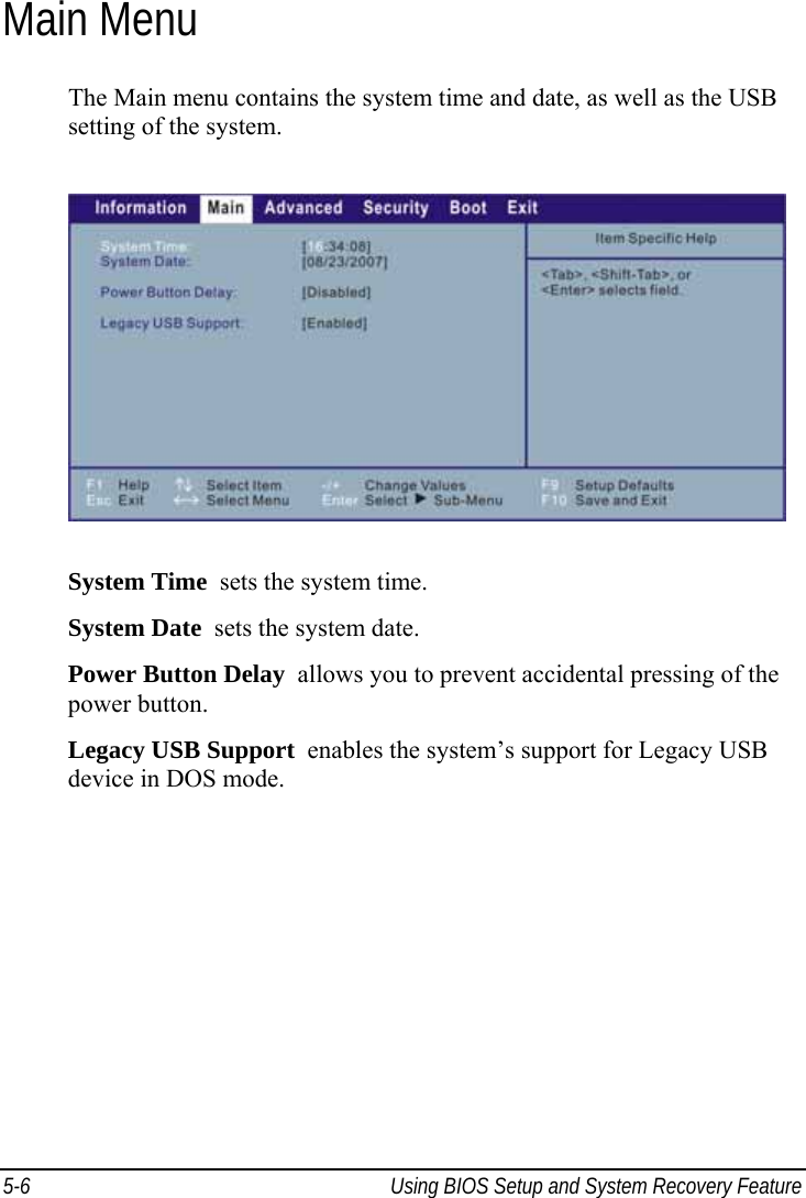  5-6  Using BIOS Setup and System Recovery Feature  Main Menu The Main menu contains the system time and date, as well as the USB setting of the system.  System Time  sets the system time. System Date  sets the system date. Power Button Delay  allows you to prevent accidental pressing of the power button. Legacy USB Support  enables the system’s support for Legacy USB device in DOS mode.  