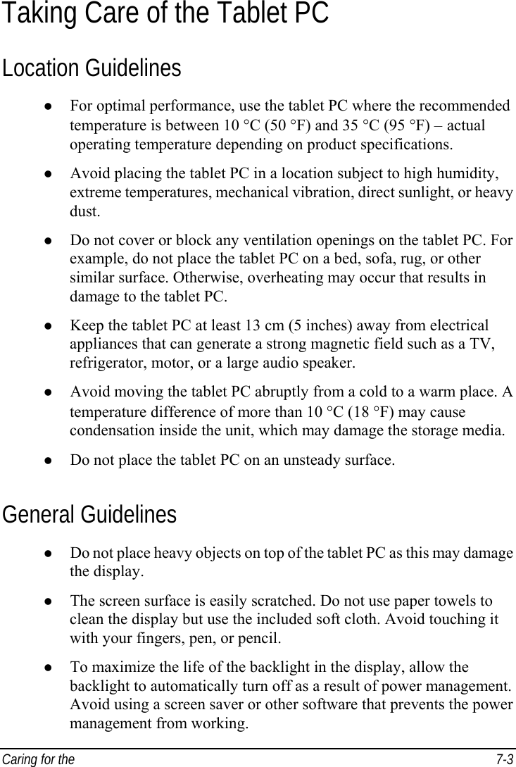  Caring for the   7-3 Taking Care of the Tablet PC Location Guidelines z For optimal performance, use the tablet PC where the recommended temperature is between 10 °C (50 °F) and 35 °C (95 °F) – actual operating temperature depending on product specifications. z Avoid placing the tablet PC in a location subject to high humidity, extreme temperatures, mechanical vibration, direct sunlight, or heavy dust. z Do not cover or block any ventilation openings on the tablet PC. For example, do not place the tablet PC on a bed, sofa, rug, or other similar surface. Otherwise, overheating may occur that results in damage to the tablet PC. z Keep the tablet PC at least 13 cm (5 inches) away from electrical appliances that can generate a strong magnetic field such as a TV, refrigerator, motor, or a large audio speaker. z Avoid moving the tablet PC abruptly from a cold to a warm place. A temperature difference of more than 10 °C (18 °F) may cause condensation inside the unit, which may damage the storage media. z Do not place the tablet PC on an unsteady surface. General Guidelines z Do not place heavy objects on top of the tablet PC as this may damage the display. z The screen surface is easily scratched. Do not use paper towels to clean the display but use the included soft cloth. Avoid touching it with your fingers, pen, or pencil. z To maximize the life of the backlight in the display, allow the backlight to automatically turn off as a result of power management. Avoid using a screen saver or other software that prevents the power management from working. 