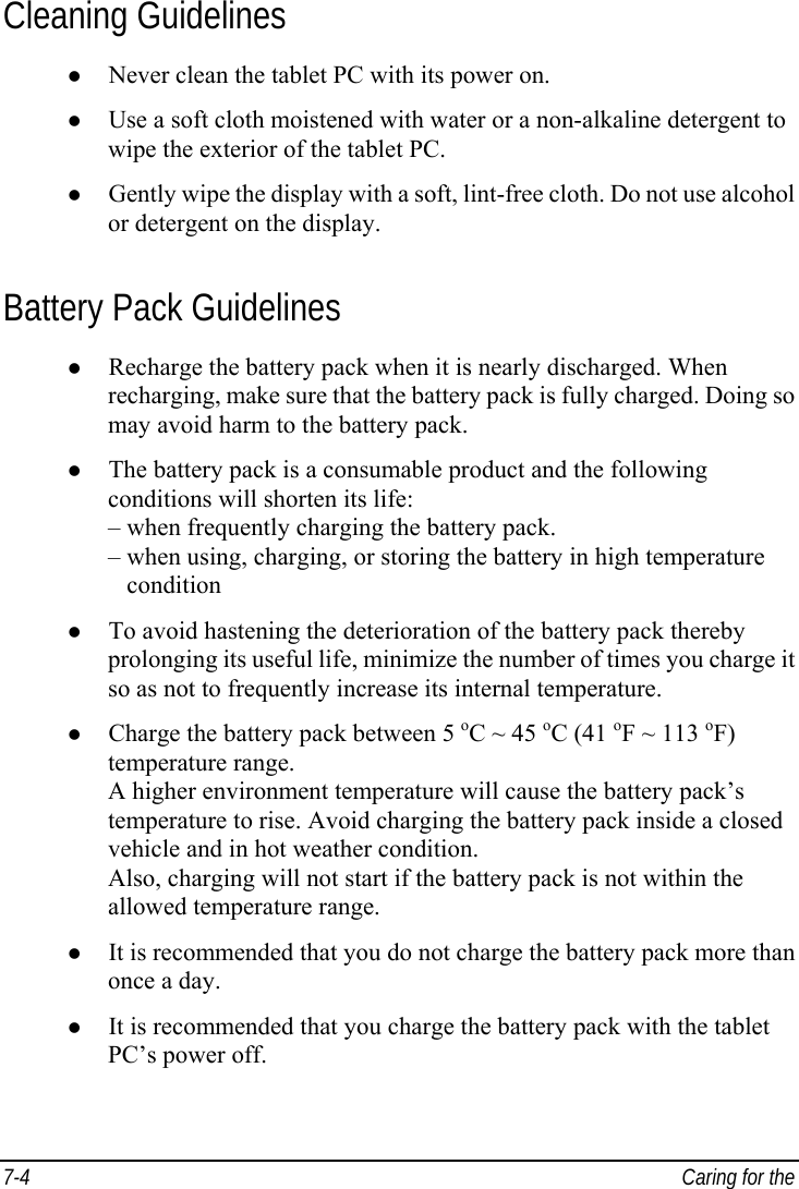  7-4  Caring for the  Cleaning Guidelines z Never clean the tablet PC with its power on. z Use a soft cloth moistened with water or a non-alkaline detergent to wipe the exterior of the tablet PC. z Gently wipe the display with a soft, lint-free cloth. Do not use alcohol or detergent on the display. Battery Pack Guidelines z Recharge the battery pack when it is nearly discharged. When recharging, make sure that the battery pack is fully charged. Doing so may avoid harm to the battery pack. z The battery pack is a consumable product and the following conditions will shorten its life: – when frequently charging the battery pack. – when using, charging, or storing the battery in high temperature    condition z To avoid hastening the deterioration of the battery pack thereby prolonging its useful life, minimize the number of times you charge it so as not to frequently increase its internal temperature. z Charge the battery pack between 5 oC ~ 45 oC (41 oF ~ 113 oF) temperature range. A higher environment temperature will cause the battery pack’s temperature to rise. Avoid charging the battery pack inside a closed vehicle and in hot weather condition. Also, charging will not start if the battery pack is not within the allowed temperature range. z It is recommended that you do not charge the battery pack more than once a day. z It is recommended that you charge the battery pack with the tablet PC’s power off. 