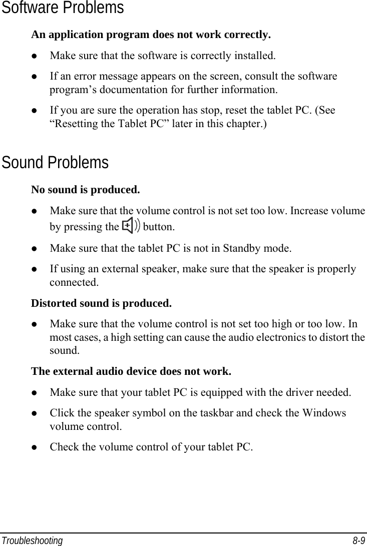  Troubleshooting 8-9 Software Problems An application program does not work correctly. z Make sure that the software is correctly installed. z If an error message appears on the screen, consult the software program’s documentation for further information. z If you are sure the operation has stop, reset the tablet PC. (See “Resetting the Tablet PC” later in this chapter.) Sound Problems No sound is produced. z Make sure that the volume control is not set too low. Increase volume by pressing the   button. z Make sure that the tablet PC is not in Standby mode. z If using an external speaker, make sure that the speaker is properly connected. Distorted sound is produced. z Make sure that the volume control is not set too high or too low. In most cases, a high setting can cause the audio electronics to distort the sound. The external audio device does not work. z Make sure that your tablet PC is equipped with the driver needed. z Click the speaker symbol on the taskbar and check the Windows volume control. z Check the volume control of your tablet PC. 
