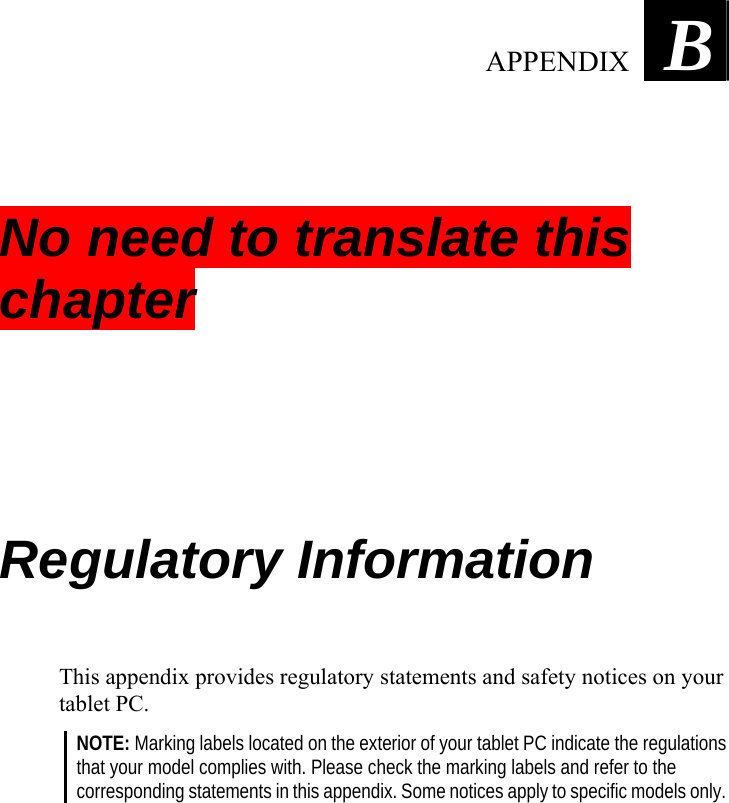     Appendix   B No need to translate this chapter Regulatory Information This appendix provides regulatory statements and safety notices on your tablet PC. NOTE: Marking labels located on the exterior of your tablet PC indicate the regulations that your model complies with. Please check the marking labels and refer to the corresponding statements in this appendix. Some notices apply to specific models only.   APPENDIX