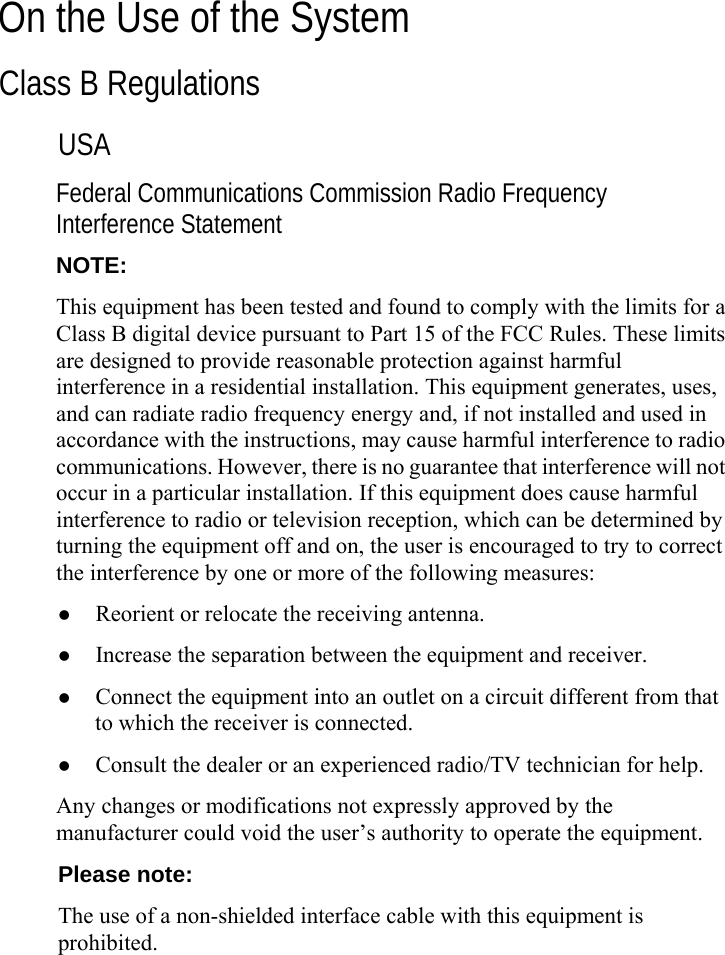   On the Use of the System Class B Regulations USA Federal Communications Commission Radio Frequency Interference Statement NOTE: This equipment has been tested and found to comply with the limits for a Class B digital device pursuant to Part 15 of the FCC Rules. These limits are designed to provide reasonable protection against harmful interference in a residential installation. This equipment generates, uses, and can radiate radio frequency energy and, if not installed and used in accordance with the instructions, may cause harmful interference to radio communications. However, there is no guarantee that interference will not occur in a particular installation. If this equipment does cause harmful interference to radio or television reception, which can be determined by turning the equipment off and on, the user is encouraged to try to correct the interference by one or more of the following measures: z Reorient or relocate the receiving antenna. z Increase the separation between the equipment and receiver. z Connect the equipment into an outlet on a circuit different from that to which the receiver is connected. z Consult the dealer or an experienced radio/TV technician for help. Any changes or modifications not expressly approved by the manufacturer could void the user’s authority to operate the equipment. Please note: The use of a non-shielded interface cable with this equipment is prohibited.  