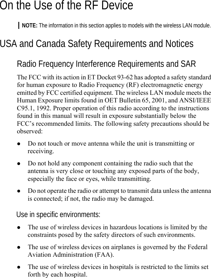   On the Use of the RF Device NOTE: The information in this section applies to models with the wireless LAN module. USA and Canada Safety Requirements and Notices Radio Frequency Interference Requirements and SAR The FCC with its action in ET Docket 93-62 has adopted a safety standard for human exposure to Radio Frequency (RF) electromagnetic energy emitted by FCC certified equipment. The wireless LAN module meets the Human Exposure limits found in OET Bulletin 65, 2001, and ANSI/IEEE C95.1, 1992. Proper operation of this radio according to the instructions found in this manual will result in exposure substantially below the FCC’s recommended limits. The following safety precautions should be observed: z Do not touch or move antenna while the unit is transmitting or receiving. z Do not hold any component containing the radio such that the antenna is very close or touching any exposed parts of the body, especially the face or eyes, while transmitting. z Do not operate the radio or attempt to transmit data unless the antenna is connected; if not, the radio may be damaged. Use in specific environments: z The use of wireless devices in hazardous locations is limited by the constraints posed by the safety directors of such environments. z The use of wireless devices on airplanes is governed by the Federal Aviation Administration (FAA). z The use of wireless devices in hospitals is restricted to the limits set forth by each hospital. 
