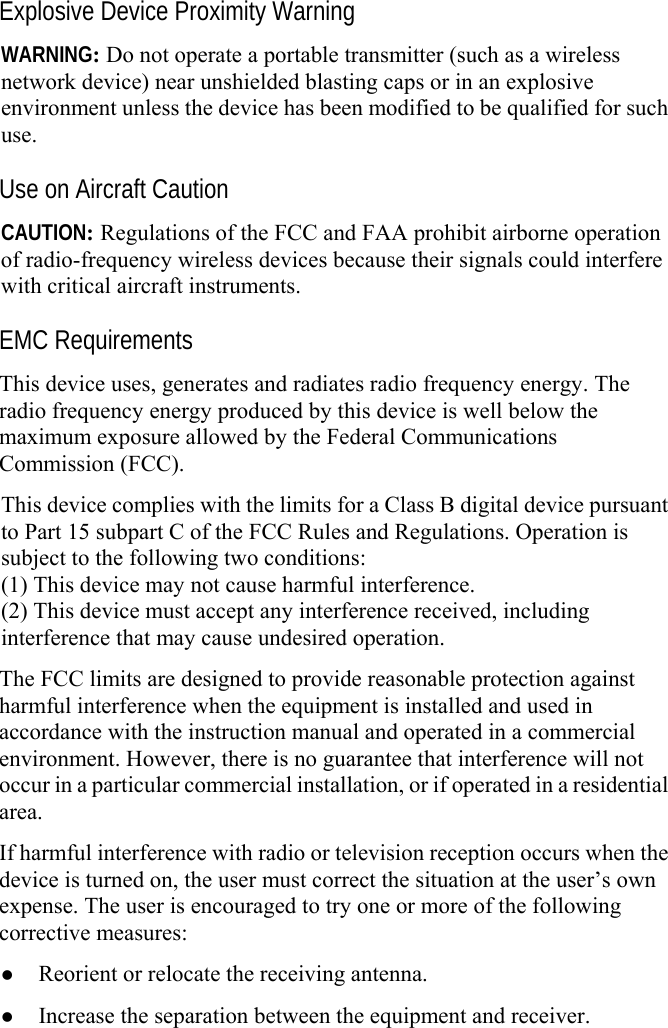     Explosive Device Proximity Warning WARNING: Do not operate a portable transmitter (such as a wireless network device) near unshielded blasting caps or in an explosive environment unless the device has been modified to be qualified for such use. Use on Aircraft Caution CAUTION: Regulations of the FCC and FAA prohibit airborne operation of radio-frequency wireless devices because their signals could interfere with critical aircraft instruments. EMC Requirements This device uses, generates and radiates radio frequency energy. The radio frequency energy produced by this device is well below the maximum exposure allowed by the Federal Communications Commission (FCC). This device complies with the limits for a Class B digital device pursuant to Part 15 subpart C of the FCC Rules and Regulations. Operation is subject to the following two conditions: (1) This device may not cause harmful interference. (2) This device must accept any interference received, including interference that may cause undesired operation. The FCC limits are designed to provide reasonable protection against harmful interference when the equipment is installed and used in accordance with the instruction manual and operated in a commercial environment. However, there is no guarantee that interference will not occur in a particular commercial installation, or if operated in a residential area. If harmful interference with radio or television reception occurs when the device is turned on, the user must correct the situation at the user’s own expense. The user is encouraged to try one or more of the following corrective measures: z Reorient or relocate the receiving antenna. z Increase the separation between the equipment and receiver. 