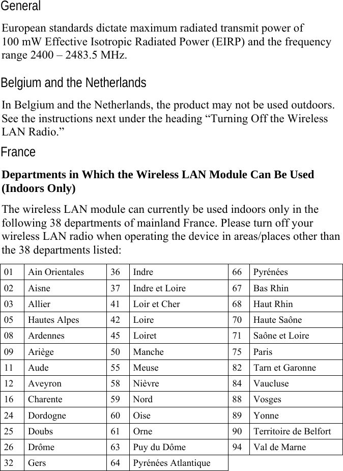   General European standards dictate maximum radiated transmit power of 100 mW Effective Isotropic Radiated Power (EIRP) and the frequency range 2400 – 2483.5 MHz. Belgium and the Netherlands In Belgium and the Netherlands, the product may not be used outdoors. See the instructions next under the heading “Turning Off the Wireless LAN Radio.” France Departments in Which the Wireless LAN Module Can Be Used (Indoors Only) The wireless LAN module can currently be used indoors only in the following 38 departments of mainland France. Please turn off your wireless LAN radio when operating the device in areas/places other than the 38 departments listed: 01 Ain Orientales  36 Indre  66 Pyrénées 02  Aisne  37 Indre et Loire  67 Bas Rhin 03  Allier  41 Loir et Cher  68 Haut Rhin 05  Hautes Alpes  42 Loire  70 Haute Saône 08  Ardennes  45 Loiret  71 Saône et Loire 09 Ariège  50 Manche  75 Paris 11  Aude  55 Meuse  82 Tarn et Garonne 12 Aveyron  58 Nièvre  84 Vaucluse 16 Charente  59 Nord  88 Vosges 24 Dordogne  60 Oise  89 Yonne 25  Doubs  61 Orne  90 Territoire de Belfort 26  Drôme  63 Puy du Dôme  94 Val de Marne 32 Gers  64 Pyrénées Atlantique     