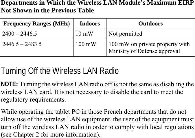     Departments in Which the Wireless LAN Module’s Maximum EIRP Not Shown in the Previous Table Frequency Ranges (MHz) Indoors  Outdoors 2400 – 2446.5  10 mW  Not permitted 2446.5 – 2483.5  100 mW  100 mW on private property with Ministry of Defense approval  Turning Off the Wireless LAN Radio NOTE: Turning the wireless LAN radio off is not the same as disabling the wireless LAN card. It is not necessary to disable the card to meet the regulatory requirements. While operating the tablet PC in those French departments that do not allow use of the wireless LAN equipment, the user of the equipment must turn off the wireless LAN radio in order to comply with local regulations (see Chapter 2 for more information).    