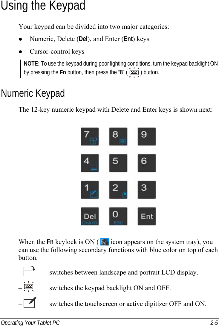  Operating Your Tablet PC  2-5 Using the Keypad Your keypad can be divided into two major categories: z Numeric, Delete (Del), and Enter (Ent) keys z Cursor-control keys NOTE: To use the keypad during poor lighting conditions, turn the keypad backlight ON by pressing the Fn button, then press the “8” (   ) button. Numeric Keypad The 12-key numeric keypad with Delete and Enter keys is shown next:  When the Fn keylock is ON (   icon appears on the system tray), you can use the following secondary functions with blue color on top of each button. –     switches between landscape and portrait LCD display. –     switches the keypad backlight ON and OFF. –     switches the touchscreen or active digitizer OFF and ON. 