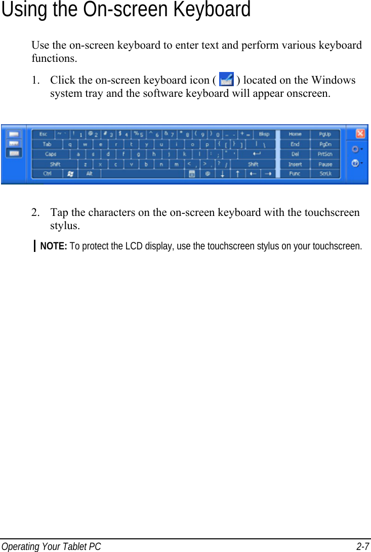  Operating Your Tablet PC  2-7 Using the On-screen Keyboard Use the on-screen keyboard to enter text and perform various keyboard functions. 1. Click the on-screen keyboard icon (   ) located on the Windows system tray and the software keyboard will appear onscreen.  2. Tap the characters on the on-screen keyboard with the touchscreen stylus. NOTE: To protect the LCD display, use the touchscreen stylus on your touchscreen.   