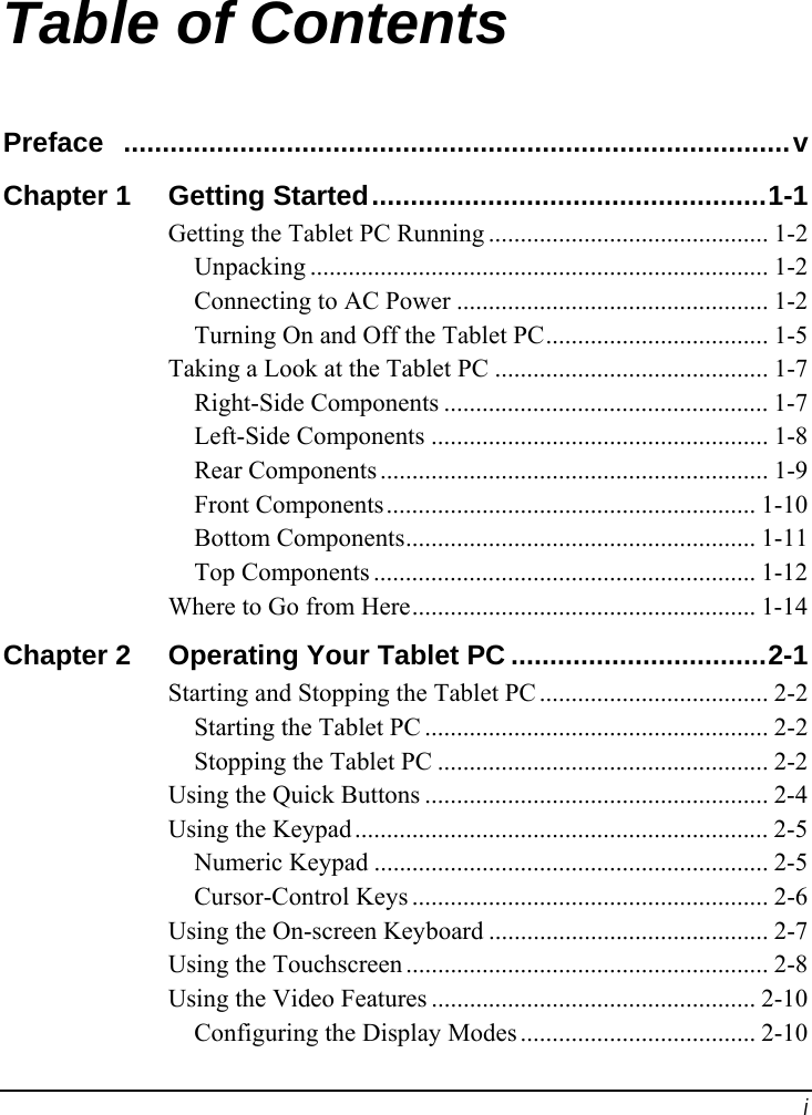  i Table of Contents Preface ......................................................................................v Chapter 1  Getting Started...................................................1-1 Getting the Tablet PC Running ............................................ 1-2 Unpacking ........................................................................ 1-2 Connecting to AC Power ................................................. 1-2 Turning On and Off the Tablet PC................................... 1-5 Taking a Look at the Tablet PC ........................................... 1-7 Right-Side Components ................................................... 1-7 Left-Side Components ..................................................... 1-8 Rear Components ............................................................. 1-9 Front Components.......................................................... 1-10 Bottom Components....................................................... 1-11 Top Components ............................................................ 1-12 Where to Go from Here...................................................... 1-14 Chapter 2  Operating Your Tablet PC .................................2-1 Starting and Stopping the Tablet PC .................................... 2-2 Starting the Tablet PC ...................................................... 2-2 Stopping the Tablet PC .................................................... 2-2 Using the Quick Buttons ...................................................... 2-4 Using the Keypad ................................................................. 2-5 Numeric Keypad .............................................................. 2-5 Cursor-Control Keys ........................................................ 2-6 Using the On-screen Keyboard ............................................ 2-7 Using the Touchscreen ......................................................... 2-8 Using the Video Features ................................................... 2-10 Configuring the Display Modes ..................................... 2-10 