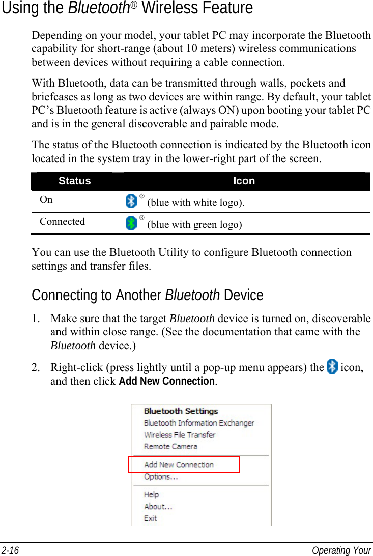  2-16  Operating Your  Using the Bluetooth® Wireless Feature Depending on your model, your tablet PC may incorporate the Bluetooth capability for short-range (about 10 meters) wireless communications between devices without requiring a cable connection. With Bluetooth, data can be transmitted through walls, pockets and briefcases as long as two devices are within range. By default, your tablet PC’s Bluetooth feature is active (always ON) upon booting your tablet PC and is in the general discoverable and pairable mode. The status of the Bluetooth connection is indicated by the Bluetooth icon located in the system tray in the lower-right part of the screen. Status  Icon On   ® (blue with white logo). Connected   ® (blue with green logo)  You can use the Bluetooth Utility to configure Bluetooth connection settings and transfer files. Connecting to Another Bluetooth Device 1. Make sure that the target Bluetooth device is turned on, discoverable and within close range. (See the documentation that came with the Bluetooth device.) 2. Right-click (press lightly until a pop-up menu appears) the   icon, and then click Add New Connection.  