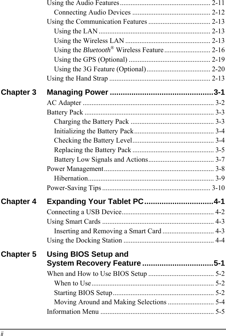 ii Using the Audio Features................................................... 2-11 Connecting Audio Devices ............................................ 2-12 Using the Communication Features ................................... 2-13 Using the LAN ............................................................... 2-13 Using the Wireless LAN ................................................ 2-13 Using the Bluetooth® Wireless Feature.......................... 2-16 Using the GPS (Optional) .............................................. 2-19 Using the 3G Feature (Optional).................................... 2-20 Using the Hand Strap ......................................................... 2-13 Chapter 3  Managing Power ................................................3-1 AC Adapter .......................................................................... 3-2 Battery Pack ......................................................................... 3-3 Charging the Battery Pack ............................................... 3-3 Initializing the Battery Pack............................................. 3-4 Checking the Battery Level.............................................. 3-4 Replacing the Battery Pack .............................................. 3-5 Battery Low Signals and Actions..................................... 3-7 Power Management.............................................................. 3-8 Hibernation....................................................................... 3-9 Power-Saving Tips ............................................................. 3-10 Chapter 4  Expanding Your Tablet PC................................4-1 Connecting a USB Device.................................................... 4-2 Using Smart Cards ............................................................... 4-3 Inserting and Removing a Smart Card ............................. 4-3 Using the Docking Station ................................................... 4-4 Chapter 5  Using BIOS Setup and    System Recovery Feature.................................5-1 When and How to Use BIOS Setup ..................................... 5-2 When to Use..................................................................... 5-2 Starting BIOS Setup......................................................... 5-2 Moving Around and Making Selections .......................... 5-4 Information Menu ................................................................ 5-5 