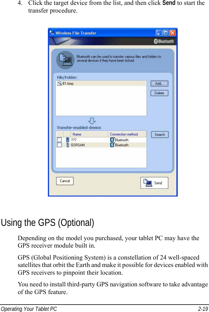  Operating Your Tablet PC  2-19 4. Click the target device from the list, and then click Send to start the transfer procedure.  Using the GPS (Optional) Depending on the model you purchased, your tablet PC may have the GPS receiver module built in. GPS (Global Positioning System) is a constellation of 24 well-spaced satellites that orbit the Earth and make it possible for devices enabled with GPS receivers to pinpoint their location. You need to install third-party GPS navigation software to take advantage of the GPS feature. 