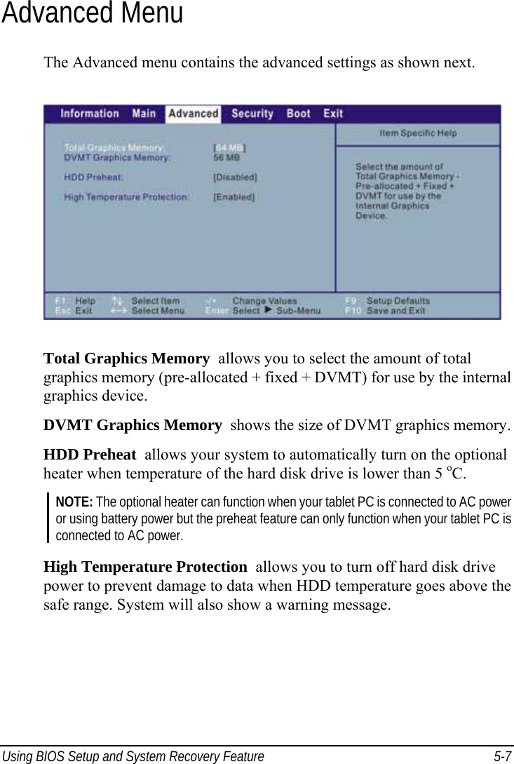  Using BIOS Setup and System Recovery Feature  5-7 Advanced Menu The Advanced menu contains the advanced settings as shown next.  Total Graphics Memory  allows you to select the amount of total graphics memory (pre-allocated + fixed + DVMT) for use by the internal graphics device. DVMT Graphics Memory  shows the size of DVMT graphics memory. HDD Preheat  allows your system to automatically turn on the optional heater when temperature of the hard disk drive is lower than 5 oC. NOTE: The optional heater can function when your tablet PC is connected to AC power or using battery power but the preheat feature can only function when your tablet PC is connected to AC power.  High Temperature Protection  allows you to turn off hard disk drive power to prevent damage to data when HDD temperature goes above the safe range. System will also show a warning message.   
