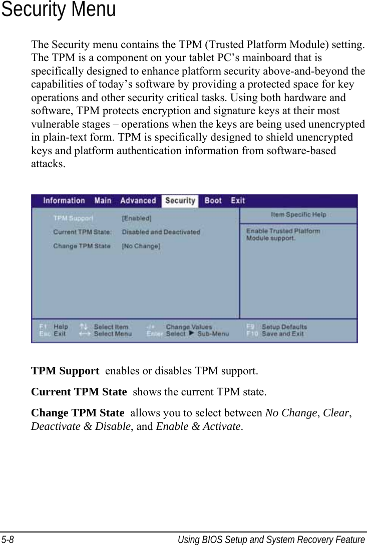  5-8  Using BIOS Setup and System Recovery Feature  Security Menu The Security menu contains the TPM (Trusted Platform Module) setting. The TPM is a component on your tablet PC’s mainboard that is specifically designed to enhance platform security above-and-beyond the capabilities of today’s software by providing a protected space for key operations and other security critical tasks. Using both hardware and software, TPM protects encryption and signature keys at their most vulnerable stages – operations when the keys are being used unencrypted in plain-text form. TPM is specifically designed to shield unencrypted keys and platform authentication information from software-based attacks.  TPM Support  enables or disables TPM support. Current TPM State  shows the current TPM state. Change TPM State  allows you to select between No Change, Clear, Deactivate &amp; Disable, and Enable &amp; Activate.  