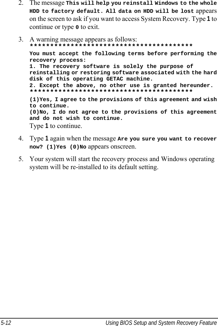  5-12  Using BIOS Setup and System Recovery Feature  2. The message This will help you reinstall Windows to the whole HDD to factory default. All data on HDD will be lost appears on the screen to ask if you want to access System Recovery. Type 1 to continue or type 0 to exit. 3. A warning message appears as follows: **************************************** You must accept the following terms before performing the recovery process: 1. The recovery software is solely the purpose of reinstalling or restoring software associated with the hard disk of this operating GETAC machine. 2. Except the above, no other use is granted hereunder. **************************************** (1)Yes, I agree to the provisions of this agreement and wish to continue. (0)No, I do not agree to the provisions of this agreement and do not wish to continue. Type 1 to continue. 4. Type 1 again when the message Are you sure you want to recover now? (1)Yes (0)No appears onscreen. 5. Your system will start the recovery process and Windows operating system will be re-installed to its default setting.   
