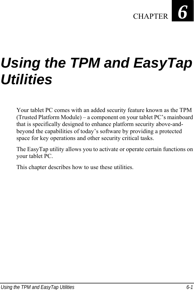  Using the TPM and EasyTap Utilities  6-1 Chapter   6  Using the TPM and EasyTap Utilities Your tablet PC comes with an added security feature known as the TPM (Trusted Platform Module) – a component on your tablet PC’s mainboard that is specifically designed to enhance platform security above-and- beyond the capabilities of today’s software by providing a protected space for key operations and other security critical tasks. The EasyTap utility allows you to activate or operate certain functions on your tablet PC. This chapter describes how to use these utilities.     CHAPTER